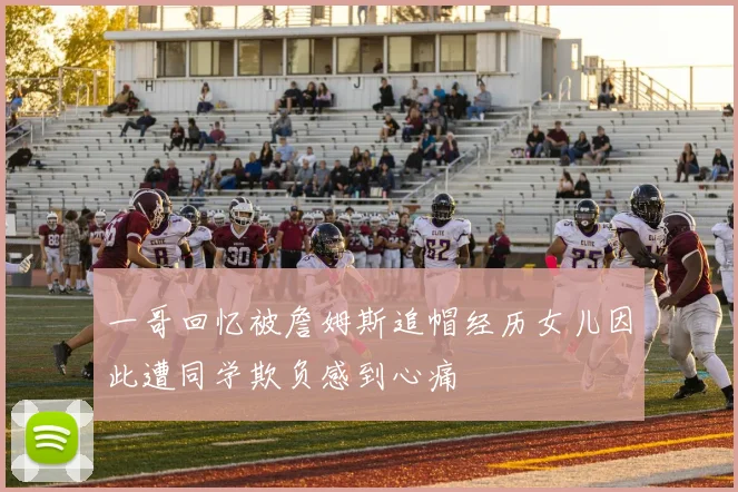 一哥回忆被詹姆斯追帽经历女儿因此遭同学欺负感到心痛