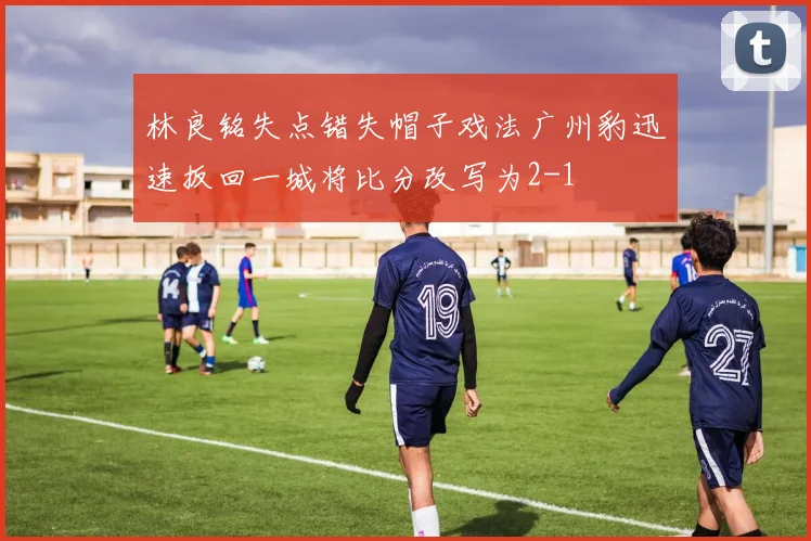 林良铭失点错失帽子戏法广州豹迅速扳回一城将比分改写为2-1