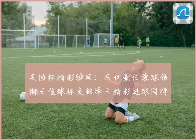 足协杯精彩瞬间：韦世豪任意球领衔五佳球林良铭泽卡精彩进球同样耀眼