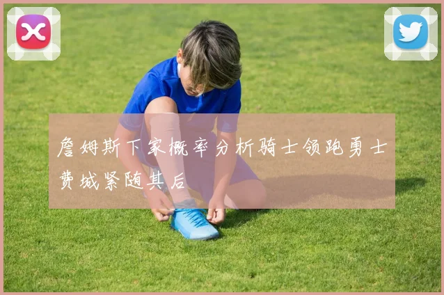 詹姆斯下家概率分析骑士领跑勇士费城紧随其后