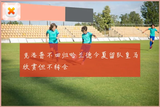 克洛普不回归哈兰德今夏留队皇马欣赏但不转会
