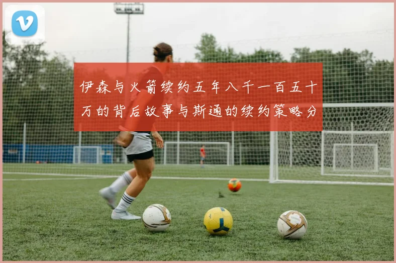 伊森与火箭续约五年八千一百五十万的背后故事与斯通的续约策略分析