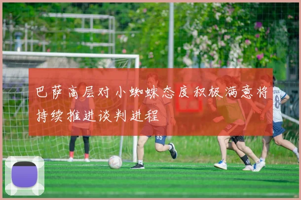 巴萨高层对小蜘蛛态度积极满意将持续推进谈判进程