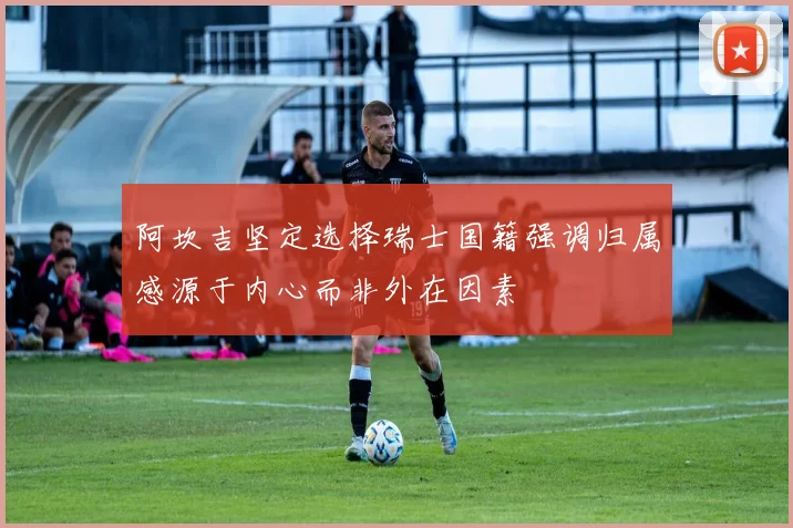 阿坎吉坚定选择瑞士国籍强调归属感源于内心而非外在因素