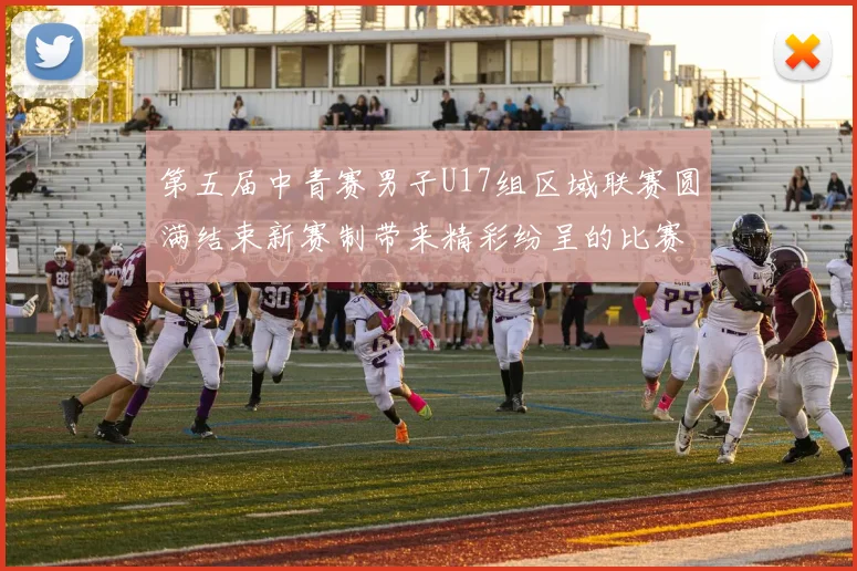 第五届中青赛男子U17组区域联赛圆满结束新赛制带来精彩纷呈的比赛体验