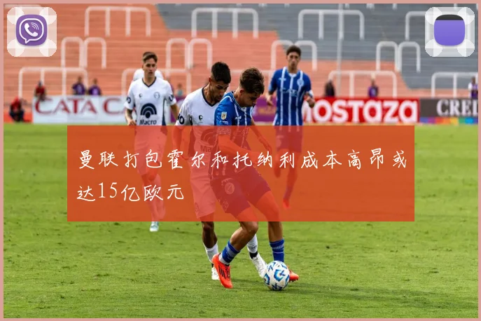 曼联打包霍尔和托纳利成本高昂或达15亿欧元