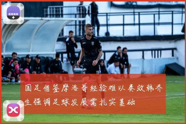 国足借鉴摩洛哥经验难以奏效韩乔生强调足球发展需扎实基础