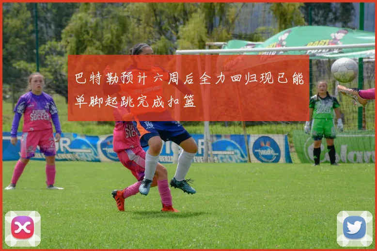 巴特勒预计六周后全力回归现已能单脚起跳完成扣篮