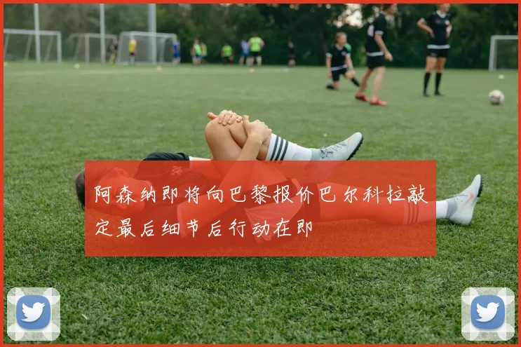 阿森纳即将向巴黎报价巴尔科拉敲定最后细节后行动在即