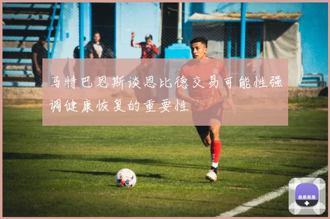 马特巴恩斯谈恩比德交易可能性强调健康恢复的重要性